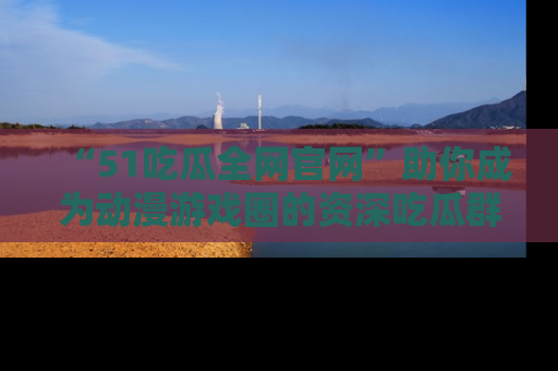 “51吃瓜全网官网”助你成为动漫游戏圈的资深吃瓜群众！
