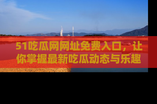 51吃瓜网网址免费入口,让你掌握最新吃瓜动态与乐趣!