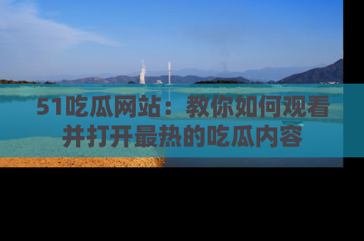 51吃瓜网站:教你如何观看并打开最热的吃瓜内容
