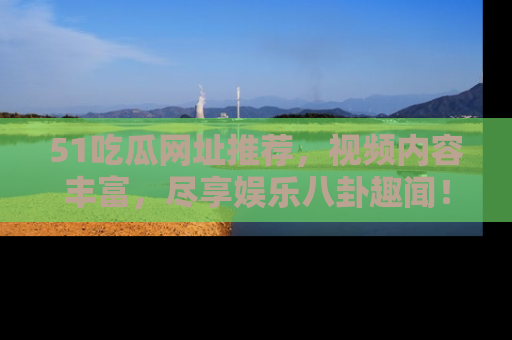 51吃瓜网址推荐,视频内容丰富,尽享娱乐八卦趣闻!