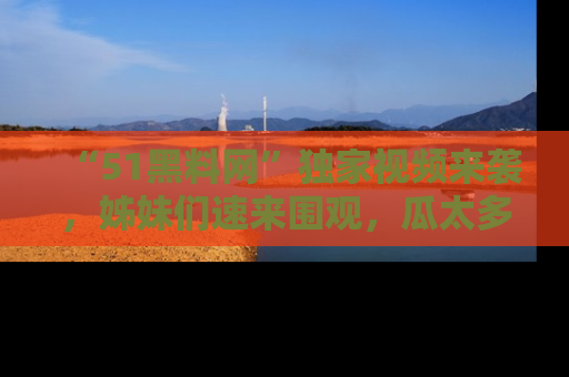 “51黑料网”独家视频来袭，姊妹们速来围观，瓜太多简直停不下来！