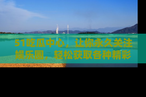 51吃瓜中心,让你永久关注娱乐圈,轻松获取各种精彩的吃瓜信息!