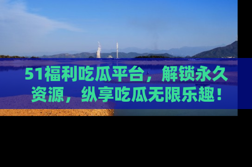 51福利吃瓜平台,解锁永久资源,纵享吃瓜无限乐趣!