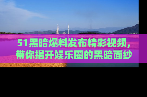 51黑暗爆料发布精彩视频,带你揭开娱乐圈的黑暗面纱