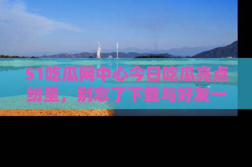51吃瓜网中心今日吃瓜亮点纷呈,别忘了下载与好友一同分享!