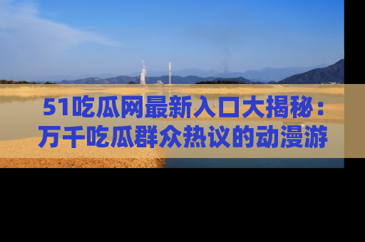 51吃瓜网最新入口大揭秘:万千吃瓜群众热议的动漫游戏事件