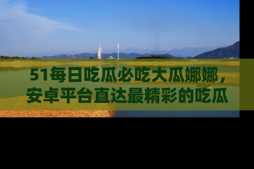 51每日吃瓜必吃大瓜娜娜,安卓平台直达最精彩的吃瓜内容。