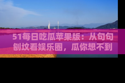 51每日吃瓜苹果版:从句句刨坟看娱乐圈,瓜你想不到的精彩纷呈!