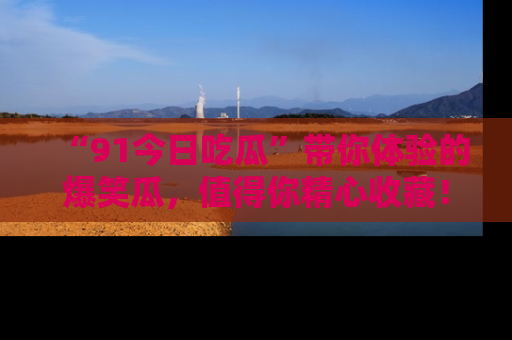 “91今日吃瓜”带你体验的爆笑瓜，值得你精心收藏！