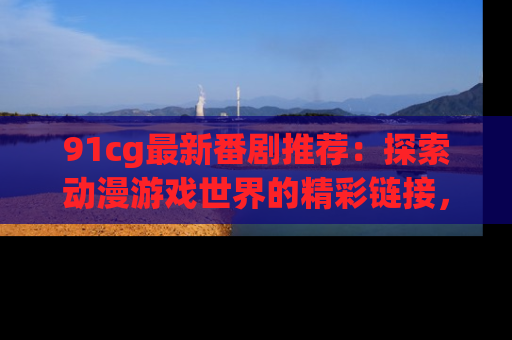 91cg最新番剧推荐:探索动漫游戏世界的精彩链接,尽在此处!