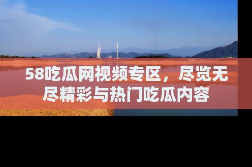 58吃瓜网视频专区,尽览无尽精彩与热门吃瓜内容