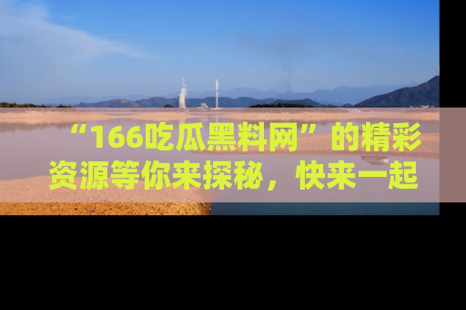 “166吃瓜黑料网”的精彩资源等你来探秘，快来一起吃瓜吧！