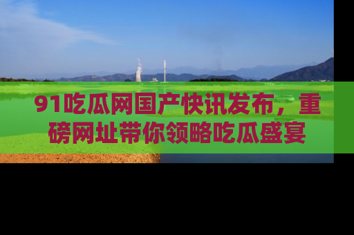 91吃瓜网国产快讯发布,重磅网址带你领略吃瓜盛宴