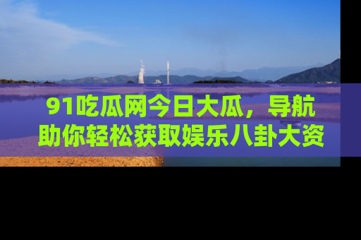 91吃瓜网今日大瓜,导航助你轻松获取娱乐八卦大资讯