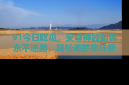 91今日吃瓜,安卓神器助你永不迷路,轻松追踪趣味新闻!