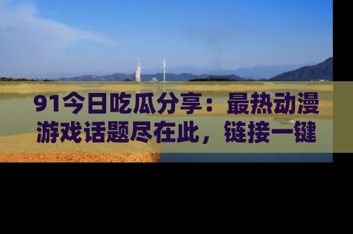 91今日吃瓜分享:最热动漫游戏话题尽在此,链接一键畅游!