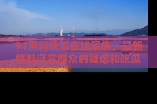 91黑料吃瓜在线聚焦,最新爆料证实群众的疑虑和吃瓜乐趣!