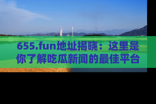 655.fun地址揭晓：这里是你了解吃瓜新闻的最佳平台，快来探索吧！