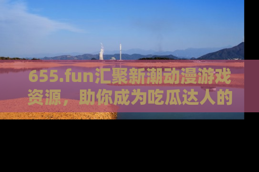 655.fun汇聚新潮动漫游戏资源,助你成为吃瓜达人的必备平台!