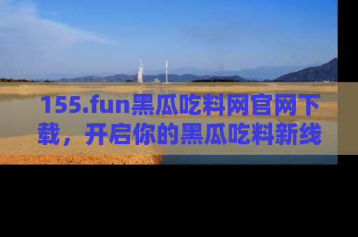 155.fun黑瓜吃料网官网下载,开启你的黑瓜吃料新线路,轻松找到入口!