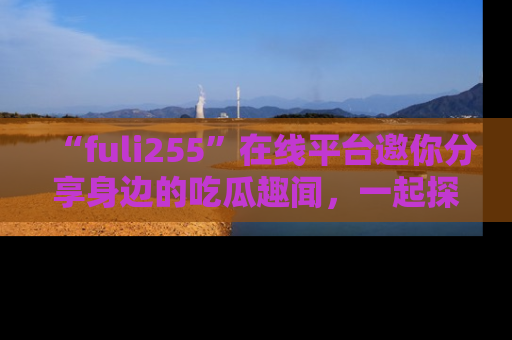 “fuli255”在线平台邀你分享身边的吃瓜趣闻，一起探索生活的小秘密！
