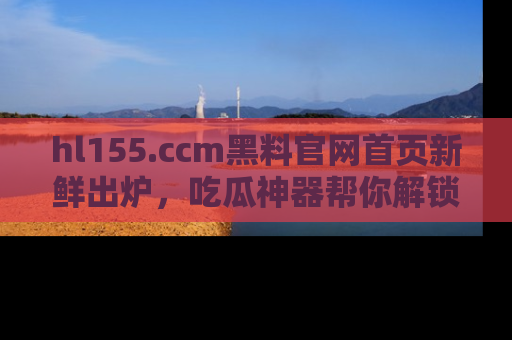 hl155.ccm黑料官网首页新鲜出炉,吃瓜神器帮你解锁那些鲜为人知的内幕!