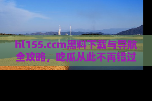 hl155.ccm黑料下载与导航全攻略,吃瓜从此不再错过任何热点