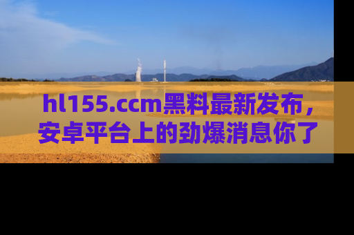 hl155.ccm黑料最新发布,安卓平台上的劲爆消息你了解了吗?
