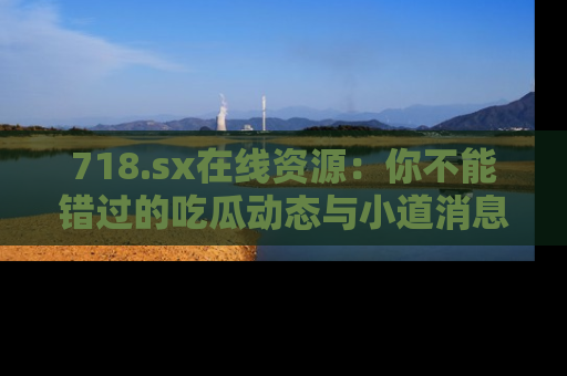 718.sx在线资源:你不能错过的吃瓜动态与小道消息