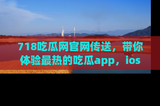 718吃瓜网官网传送,带你体验最热的吃瓜app,ios用户必备哦!