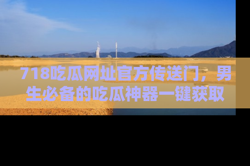 718吃瓜网址官方传送门,男生必备的吃瓜神器一键获取!