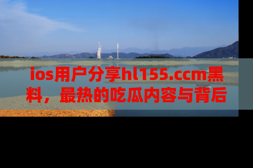 ios用户分享hl155.ccm黑料,最热的吃瓜内容与背后的真实事件!