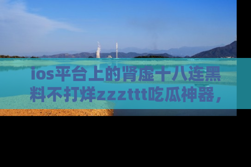 ios平台上的肾虚十八连黑料不打烊zzzttt吃瓜神器,你绝对不能错过
