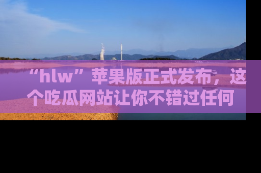 “hlw”苹果版正式发布，这个吃瓜网站让你不错过任何热议话题！