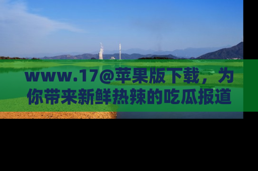 www.17@苹果版下载,为你带来新鲜热辣的吃瓜报道,尽情享受!