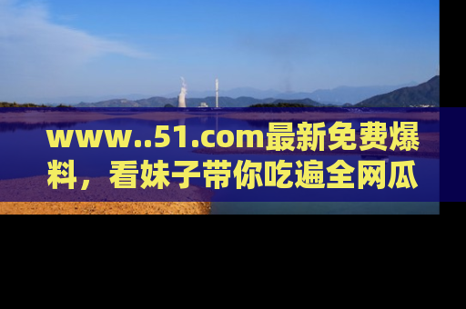 www..51.com最新免费爆料,看妹子带你吃遍全网瓜!