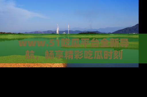 www.51吃瓜平台全新导航,畅享精彩吃瓜时刻