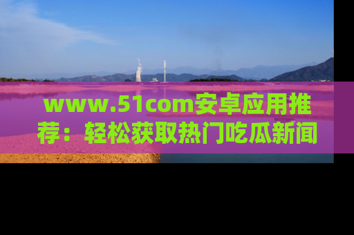 www.51com安卓应用推荐:轻松获取热门吃瓜新闻的秘诀
