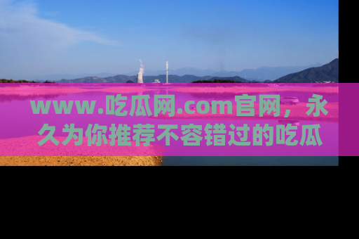 www.吃瓜网.com官网,永久为你推荐不容错过的吃瓜故事
