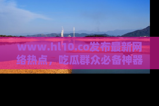 www.hl10.co发布最新网络热点,吃瓜群众必备神器
