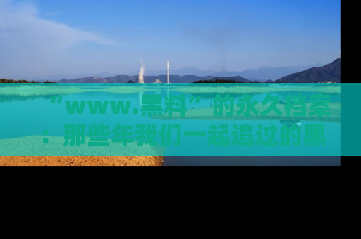 “www.黑料”的永久档案：那些年我们一起追过的黑料真相