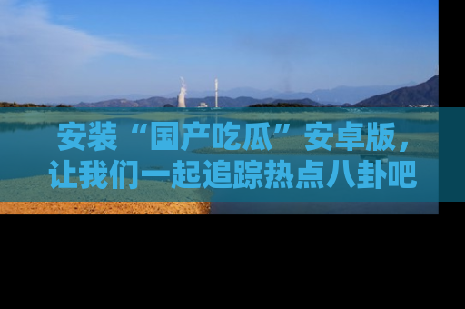 安装“国产吃瓜”安卓版,让我们一起追踪热点八卦吧~