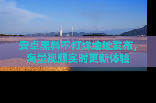 安卓黑料不打烊地址发布,海量视频实时更新体验