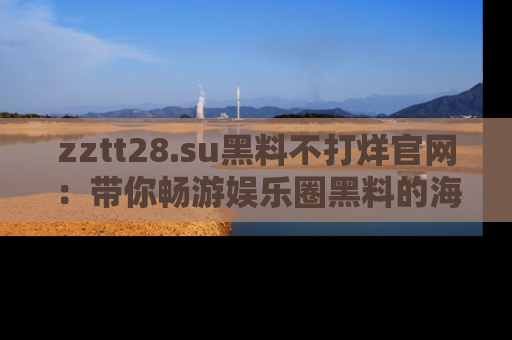 zztt28.su黑料不打烊官网:带你畅游娱乐圈黑料的海洋,掌握每一条最新消息