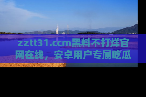 zztt31.ccm黑料不打烊官网在线,安卓用户专属吃瓜神器大揭秘