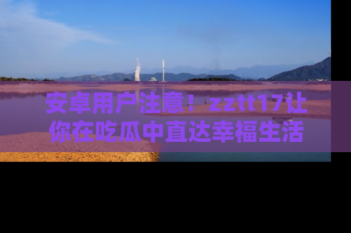 安卓用户注意!zztt17让你在吃瓜中直达幸福生活