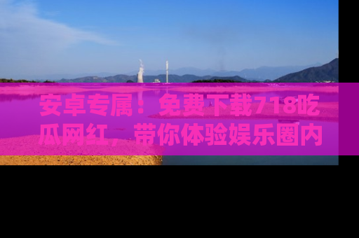 安卓专属:免费下载718吃瓜网红,带你体验娱乐圈内幕
