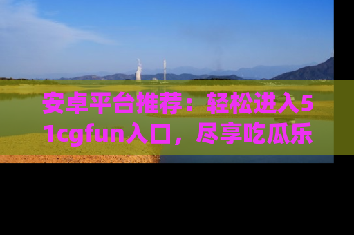 安卓平台推荐:轻松进入51cgfun入口,尽享吃瓜乐趣