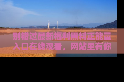 别错过最新福利黑料正能量入口在线观看,网站里有你想看的所有秘密!