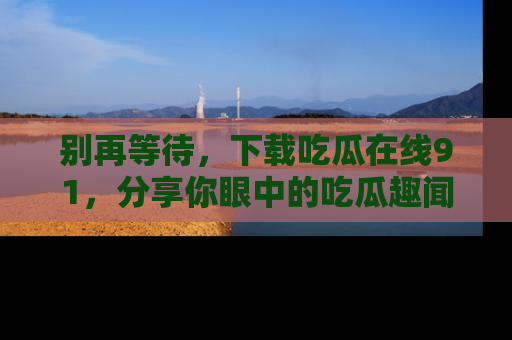别再等待，下载吃瓜在线91，分享你眼中的吃瓜趣闻吧！